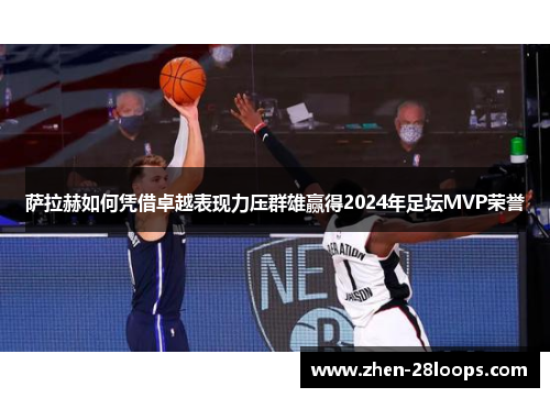 萨拉赫如何凭借卓越表现力压群雄赢得2024年足坛MVP荣誉