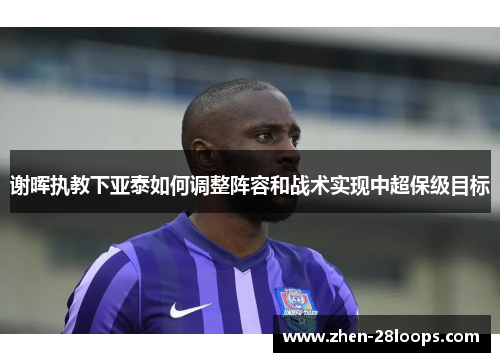 谢晖执教下亚泰如何调整阵容和战术实现中超保级目标