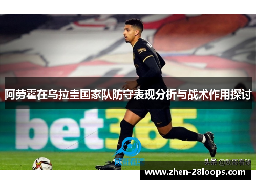 阿劳霍在乌拉圭国家队防守表现分析与战术作用探讨