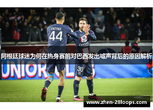 阿根廷球迷为何在热身赛前对巴西发出嘘声背后的原因解析