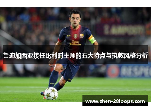 鲁迪加西亚接任比利时主帅的五大特点与执教风格分析