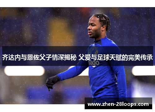 齐达内与恩佐父子情深揭秘 父爱与足球天赋的完美传承