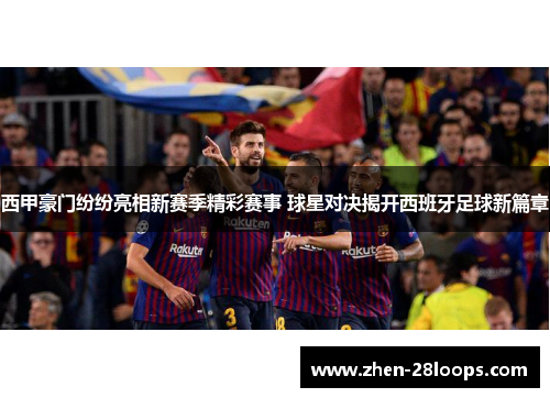 西甲豪门纷纷亮相新赛季精彩赛事 球星对决揭开西班牙足球新篇章