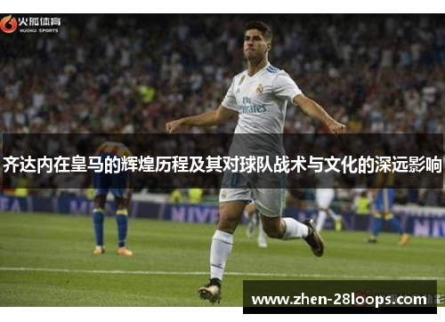 齐达内在皇马的辉煌历程及其对球队战术与文化的深远影响